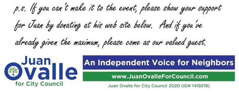 p.s. If you can’t make it to the event, please show your support for Juan by donating at his web site below. And if you’ve already given the maximum, please come as our valued guest. Juan Ovalle for City Council 2020 (ID# 1419219)
